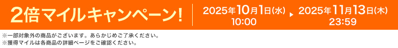 2倍マイルキャンペーン! 2025年10月1日(水) 10:00 ▸ 2025年11月13日(木) 23:59 ※一部対象外の商品がございます。あらかじめご了承ください。※獲得マイルは各商品の詳細ページをご確認ください。