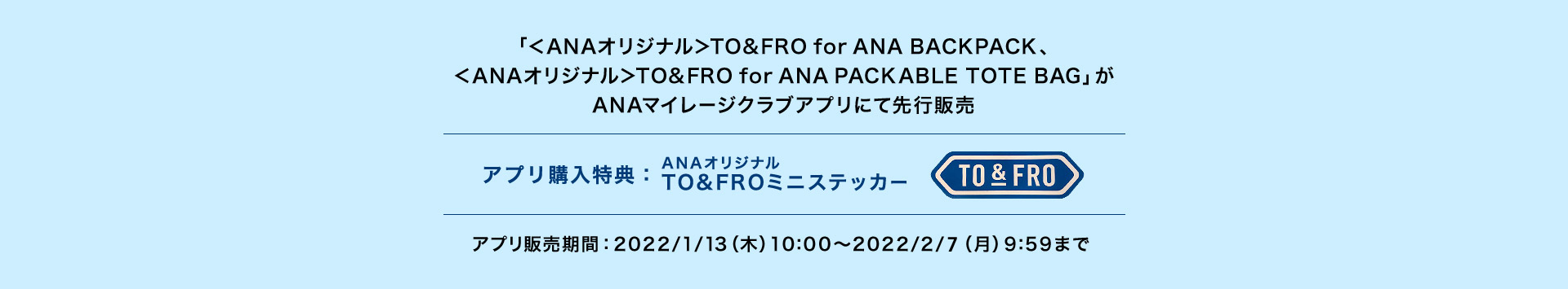 「＜ANAオリジナル＞TO&FRO for ANA BACKPACK、＜ANAオリジナル＞TO&FRO for ANA PACKABLE TOTE BAG」がANAマイレージクラブアプリにて先行販売 アプリ購入特典：ANAオリジナルTO&FROミニステッカー アプリ販売期間：2022/1/13（木）10:00～2022/2/14（月）9:59まで