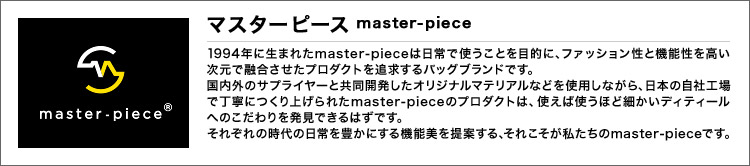 マスターピース master-piece 1994年に生まれたmaster-pieceは日常で使うことを目的に、ファッション性と機能性を高い次元で融合させたプロダクトを追求するバッグブランドです。国内外のサプライヤーと共同開発したオリジナルマテリアルなどを使用しながら、日本の自社工場で丁寧につくり上げられたmaster-pieceのプロダクトは、使えば使うほど細かいディティールへのこだわりを発見できるはずです。それぞれの時代の日常を豊かにする機能美を提案する、それこそが私たちのmaster-pieceです。