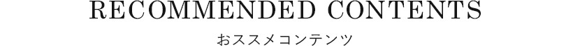 RECOMMENDED CONTENTSおススメコンテンツ
