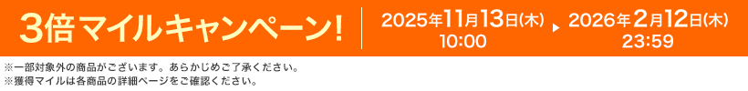 3倍マイルキャンペーン! 2025年11月13日(木)10:00 ▶ 2026年2月12日(木)23:59 ※一部対象外の商品がございます。あらかじめご了承ください。※獲得マイルは各商品の詳細ページをご確認ください。