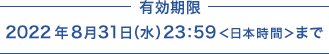 有効期限 2022年8月31日（水）23:59＜日本時間＞まで