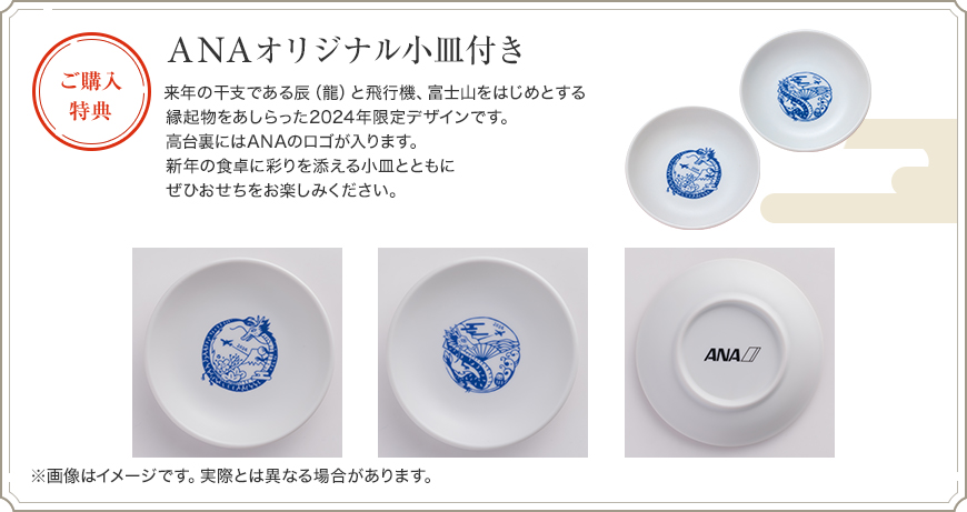 ご購入特典 ANAオリジナル小皿付き 来年の干支である辰（龍）と飛行機、富士山をはじめとする縁起物をあしらった2024年限定デザインです。高台裏にはANAのロゴが入ります。新年の食卓に彩りを添える小皿とともにぜひおせちをお楽しみください。 ※画像はイメージです。実際とは異なる場合があります。