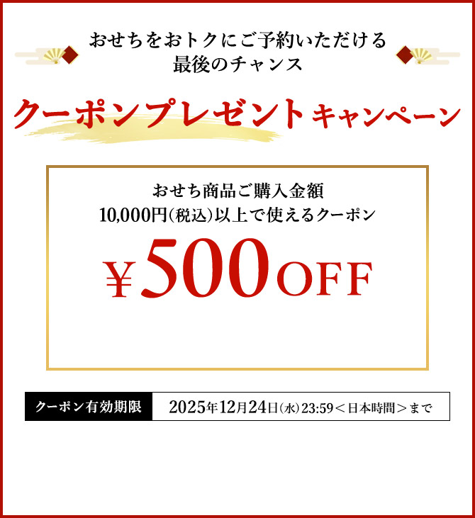 おせちをおトクにご予約いただける最後のチャンス クーポンプレゼントキャンペーン おせち商品ご購入金額10,000円(税込)以上で使えるクーポン ¥500 OFF クーポン有効期限 2025年12月24日(水)23:59<日本時間>まで