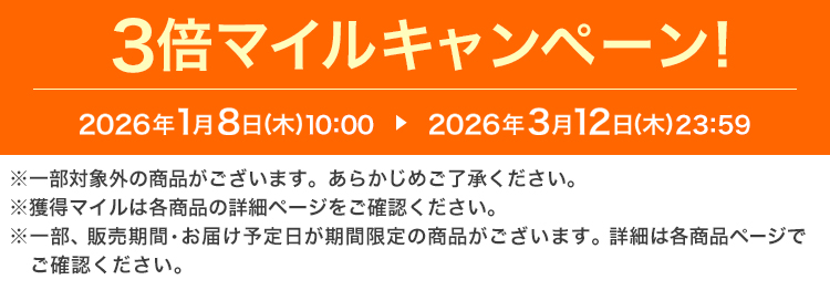 3倍マイルキャンペーン! 2026年1月8日(木)10:00 ▶ 2026年3月12日(木)23:59 ※一部対象外の商品がございます。あらかじめご了承ください。 ※獲得マイルは各商品の詳細ページをご確認ください。 ※一部、販売期間・お届け予定日が期間限定の商品がございます。詳細は各商品ページでご確認ください。