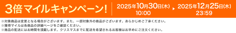 3倍マイルキャンペーン! 2025年10月30日(木)10:00 ▶ 2025年12月25日(木)23:59 ※対象商品は変更となる場合がございます。また、一部対象外の商品がございます。あらかじめご了承ください。※獲得マイルは各商品の詳細ページをご確認ください。※商品の配送にはお時間を頂戴します。クリスマスまでに配送を希望されるお客様はお早めにご注文ください。