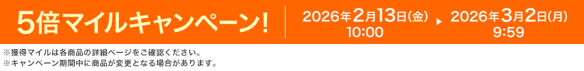 5倍マイルキャンペーン! 2026年2月13日(金)10:00 ▶ 2026年3月2日(月)9:59 ※獲得マイルは各商品の詳細ページをご確認ください。※キャンペーン期間中に商品が変更となる場合があります。