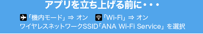 アプリを立ち上げる前に・・・ 「機内モード」→オン 「Wi-Fi」→オン ワイヤレスネットワークSSID「ANA Wi-Fi Service」を選択