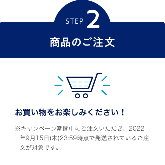 STEP2 商品のご注文 お買い物をお楽しみください！ ※キャンペーン期間中にご注文いただき、2022年9月15日(木)23:59時点で発送されているご注文が対象です。